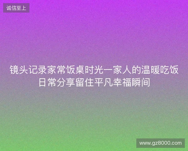 镜头记录家常饭桌时光一家人的温暖吃饭日常分享留住平凡幸福瞬间